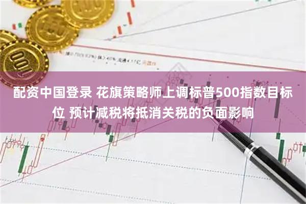 配资中国登录 花旗策略师上调标普500指数目标位 预计减税将抵消关税的负面影响